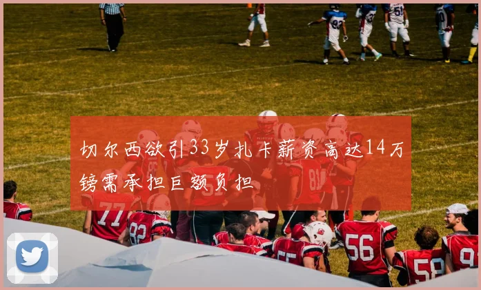 切尔西欲引33岁扎卡薪资高达14万镑需承担巨额负担