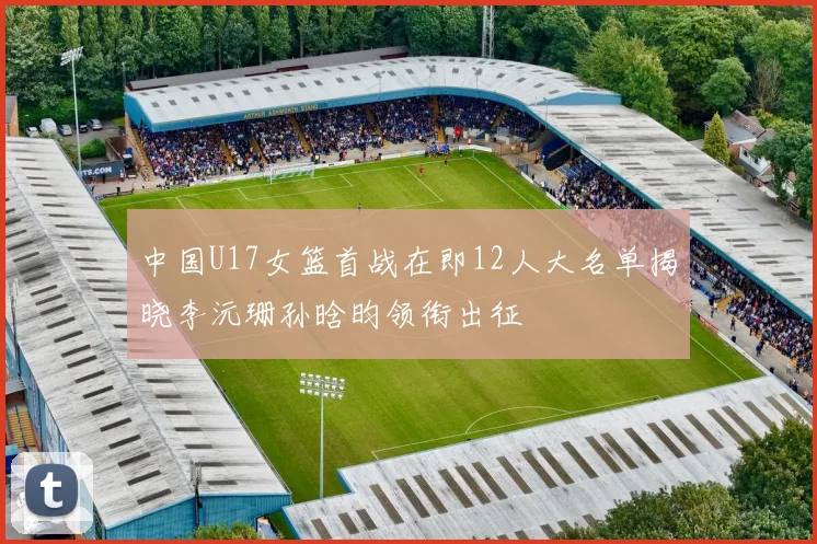 中国U17女篮首战在即12人大名单揭晓李沅珊孙晗昀领衔出征