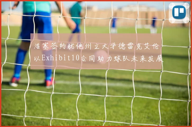 活塞签约犹他州立大学德雷克艾伦以Exhibit10合同助力球队未来发展