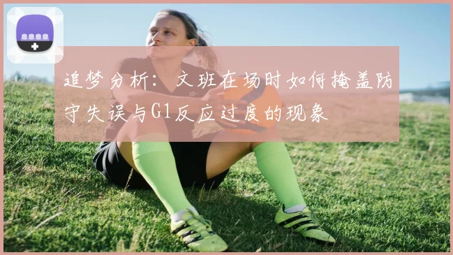 追梦分析：文班在场时如何掩盖防守失误与G1反应过度的现象