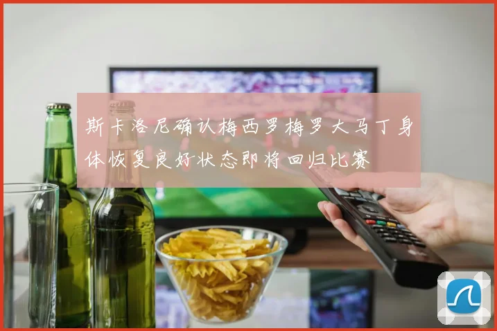 斯卡洛尼确认梅西罗梅罗大马丁身体恢复良好状态即将回归比赛