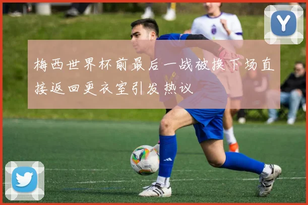 梅西世界杯前最后一战被换下场直接返回更衣室引发热议