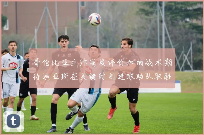 哥伦比亚主帅高度评价加纳战术期待迪亚斯在关键时刻进球助队取胜
