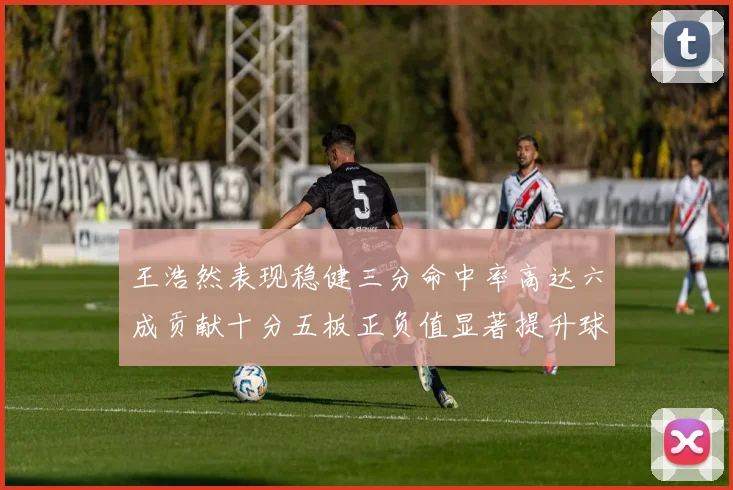 王浩然表现稳健三分命中率高达六成贡献十分五板正负值显著提升球队表现
