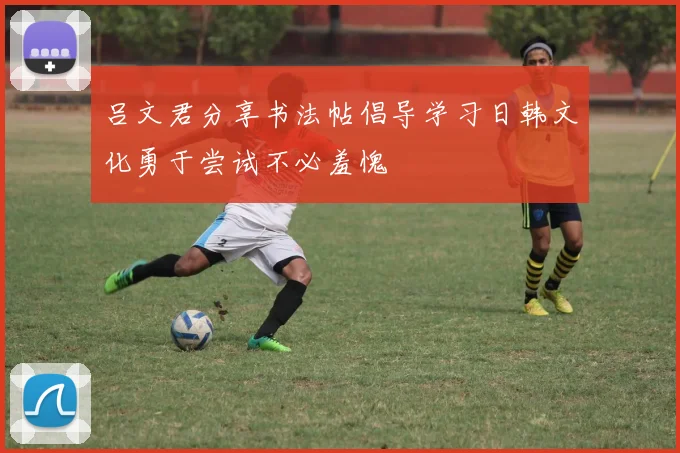 吕文君分享书法帖倡导学习日韩文化勇于尝试不必羞愧
