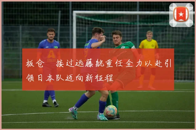 板仓滉接过远藤航重任全力以赴引领日本队迈向新征程