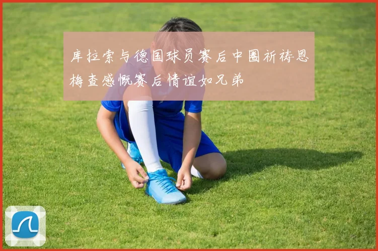 库拉索与德国球员赛后中圈祈祷恩梅查感慨赛后情谊如兄弟