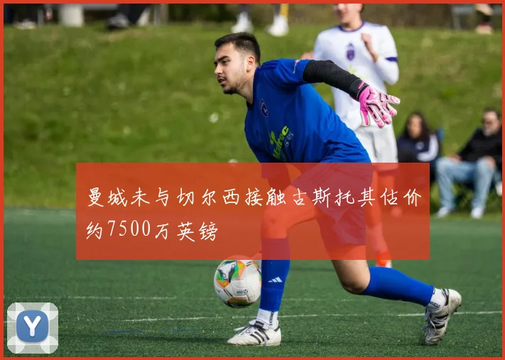 曼城未与切尔西接触古斯托其估价约7500万英镑