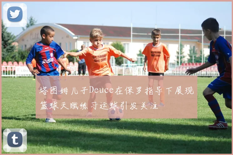 塔图姆儿子Deuce在保罗指导下展现篮球天赋练习运球引发关注